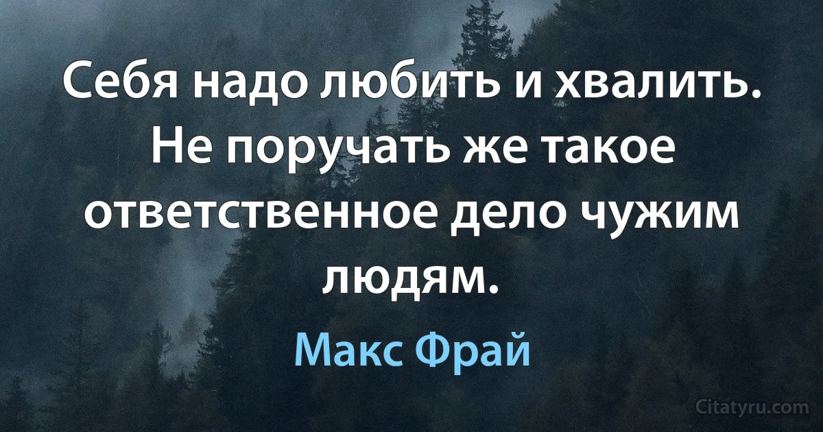 Себя надо любить и хвалить. Не поручать же такое ответственное дело чужим людям. (Макс Фрай)