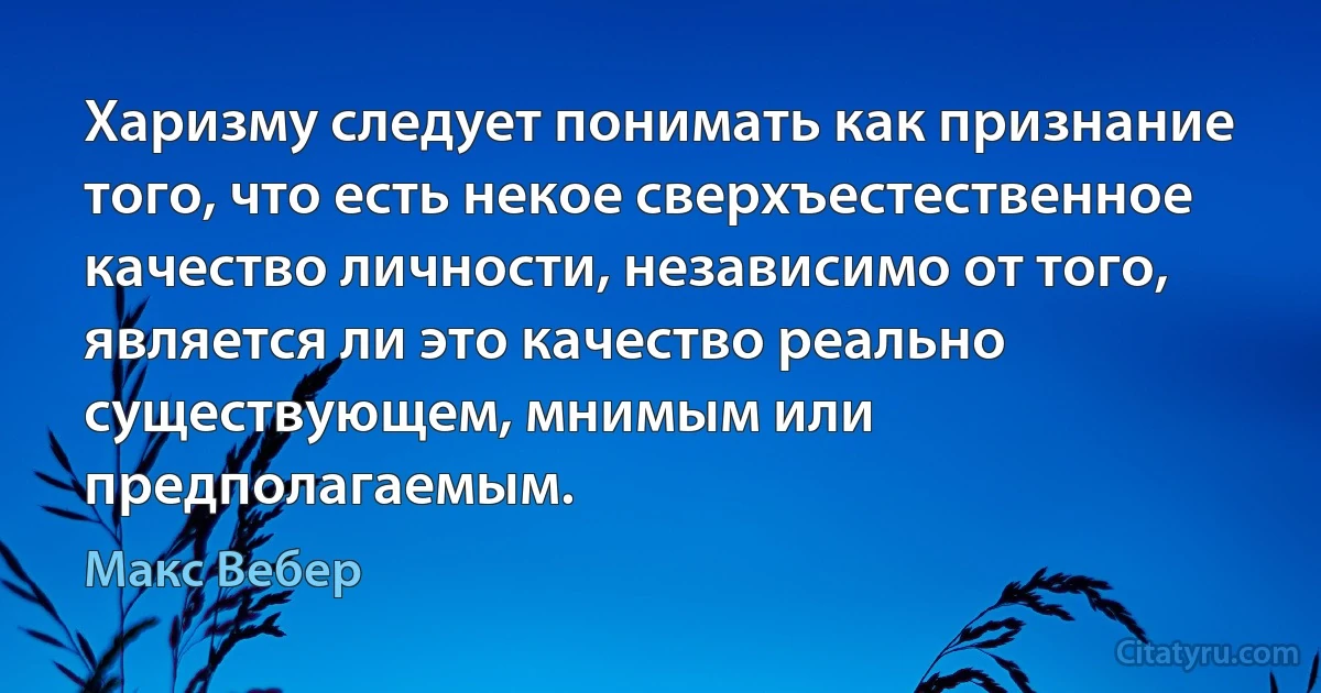 Харизму следует понимать как признание того, что есть некое сверхъестественное качество личности, независимо от того, является ли это качество реально существующем, мнимым или предполагаемым. (Макс Вебер)