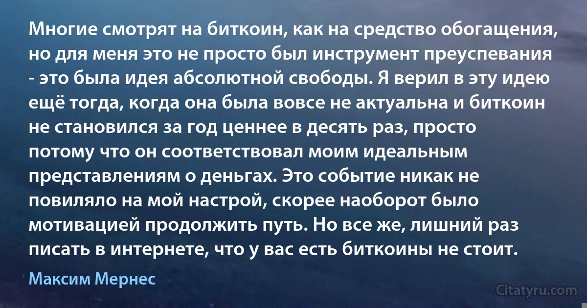 Многие смотрят на биткоин, как на средство обогащения, но для меня это не просто был инструмент преуспевания - это была идея абсолютной свободы. Я верил в эту идею ещё тогда, когда она была вовсе не актуальна и биткоин не становился за год ценнее в десять раз, просто потому что он соответствовал моим идеальным представлениям о деньгах. Это событие никак не повиляло на мой настрой, скорее наоборот было мотивацией продолжить путь. Но все же, лишний раз писать в интернете, что у вас есть биткоины не стоит. (Максим Мернес)