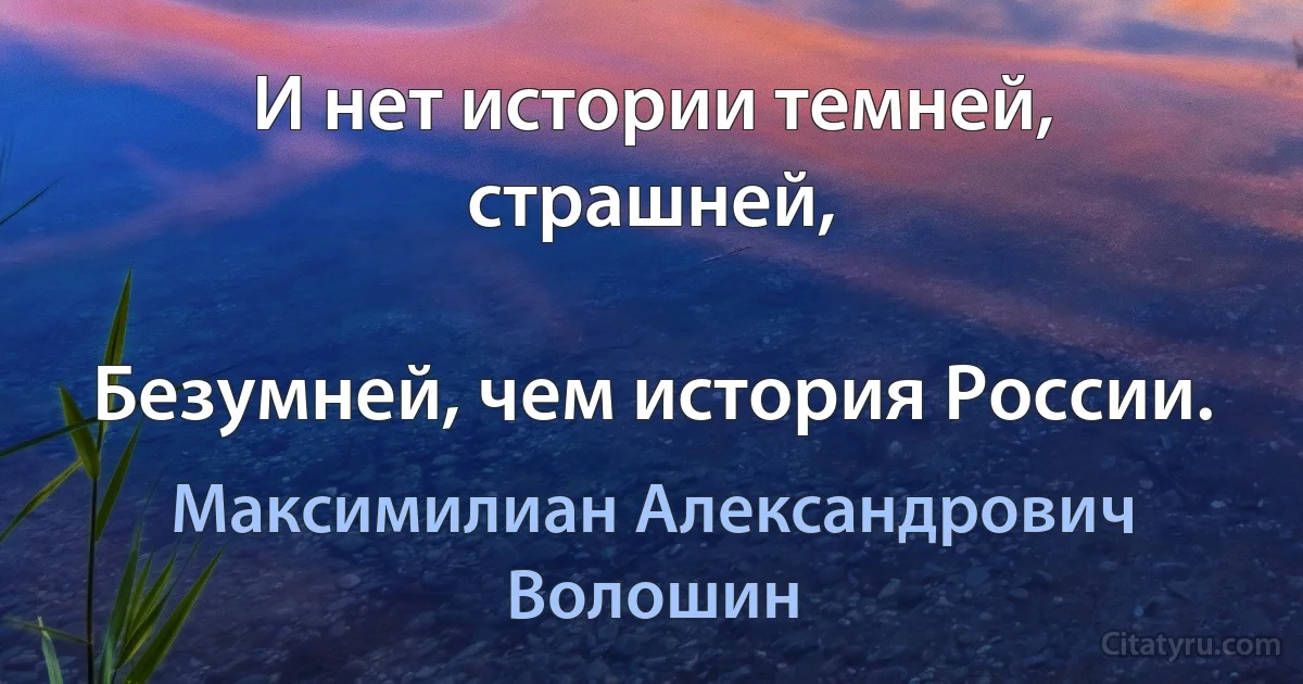 И нет истории темней, страшней,

Безумней, чем история России. (Максимилиан Александрович Волошин)