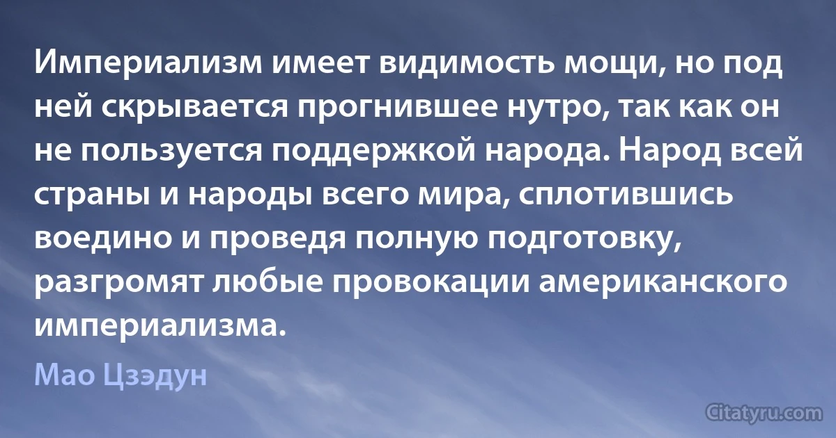 Империализм имеет видимость мощи, но под ней скрывается прогнившее нутро, так как он не пользуется поддержкой народа. Народ всей страны и народы всего мира, сплотившись воедино и проведя полную подготовку, разгромят любые провокации американского империализма. (Мао Цзэдун)