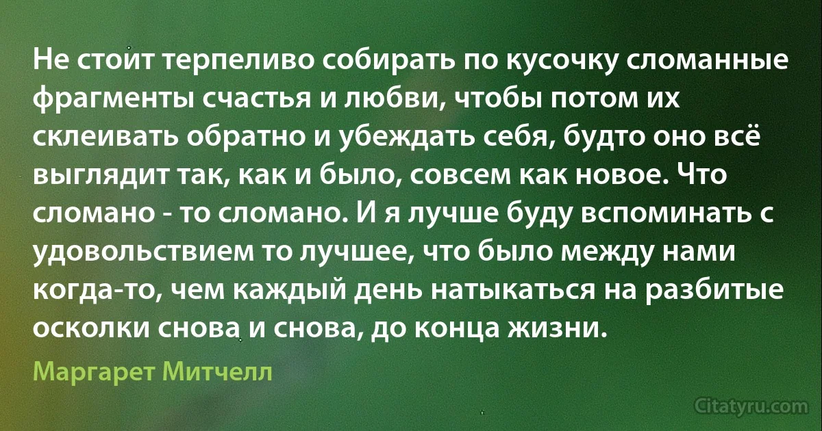 Не стоит терпеливо собирать по кусочку сломанные фрагменты счастья и любви, чтобы потом их склеивать обратно и убеждать себя, будто оно всё выглядит так, как и было, совсем как новое. Что сломано - то сломано. И я лучше буду вспоминать с удовольствием то лучшее, что было между нами когда-то, чем каждый день натыкаться на разбитые осколки снова и снова, до конца жизни. (Маргарет Митчелл)