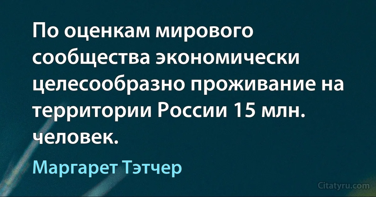 По оценкам мирового сообщества экономически целесообразно проживание на территории России 15 млн. человек. (Маргарет Тэтчер)