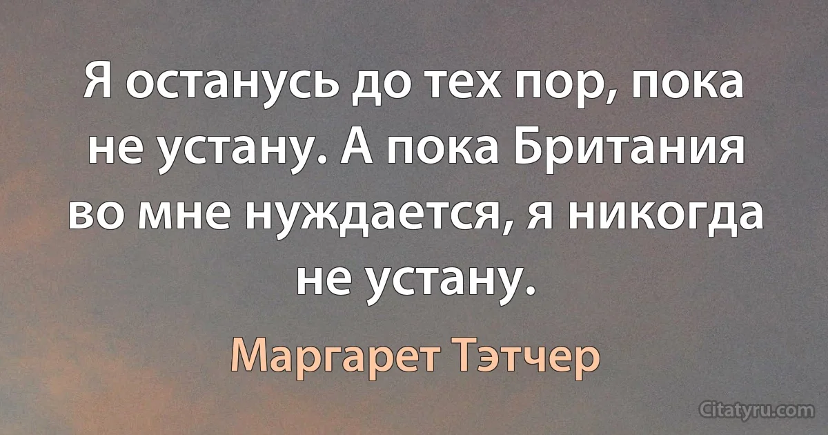 Я останусь до тех пор, пока не устану. А пока Британия во мне нуждается, я никогда не устану. (Маргарет Тэтчер)