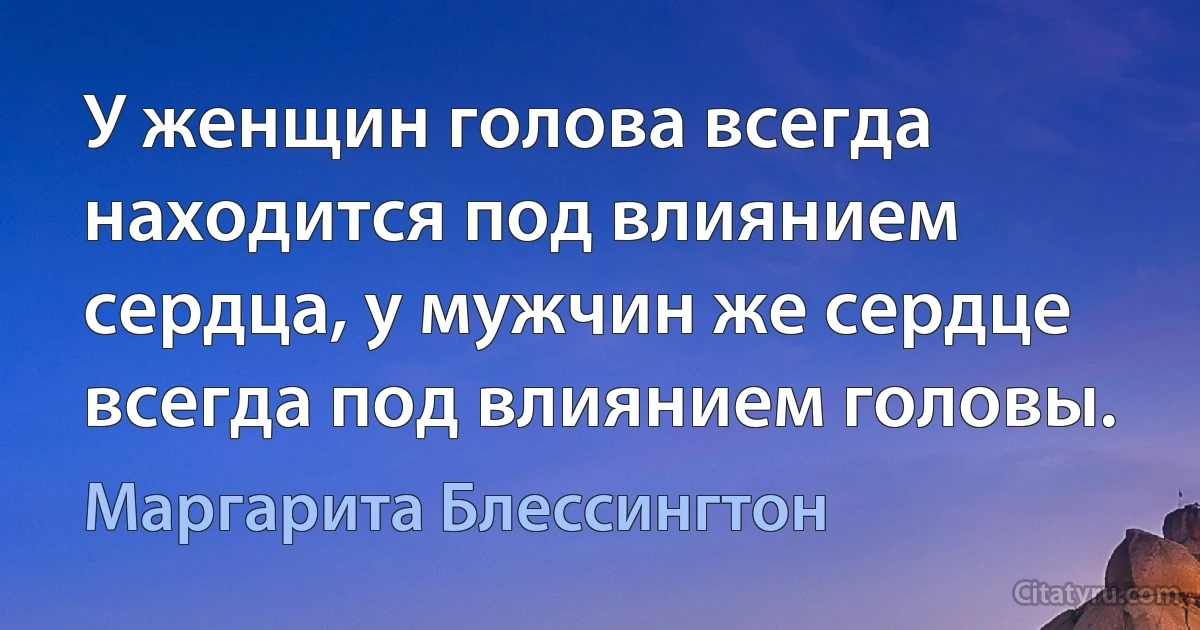 У женщин голова всегда находится под влиянием сердца, у мужчин же сердце всегда под влиянием головы. (Маргарита Блессингтон)