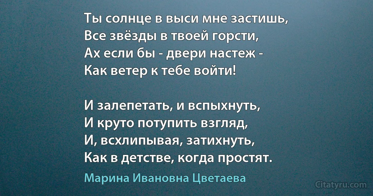 Ты солнце в выси мне застишь,
Все звёзды в твоей горсти,
Ах если бы - двери настеж - 
Как ветер к тебе войти!

И залепетать, и вспыхнуть,
И круто потупить взгляд,
И, всхлипывая, затихнуть,
Как в детстве, когда простят. (Марина Ивановна Цветаева)