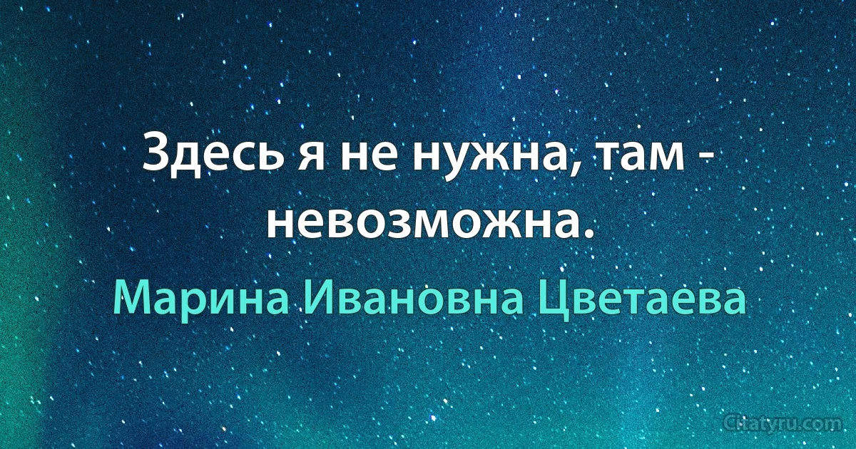 Здесь я не нужна, там - невозможна. (Марина Ивановна Цветаева)