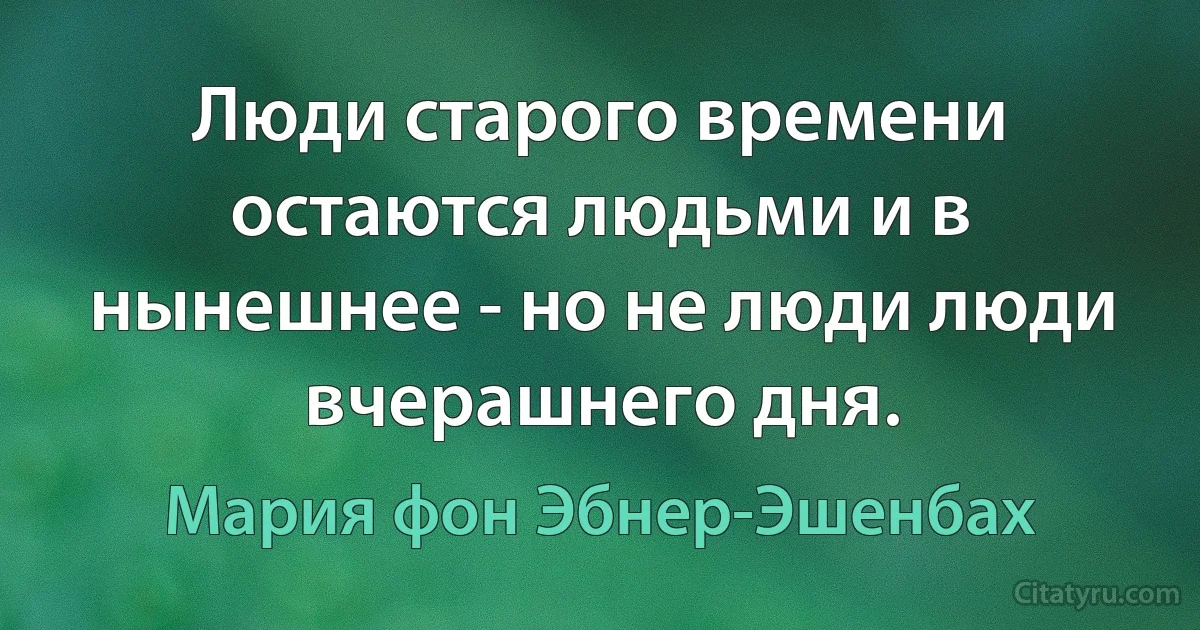 Люди старого времени остаются людьми и в нынешнее - но не люди люди вчерашнего дня. (Мария фон Эбнер-Эшенбах)