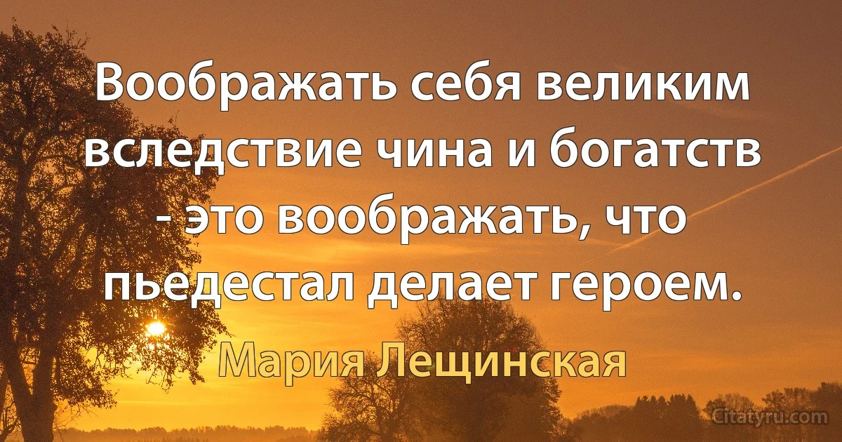 Воображать себя великим вследствие чина и богатств - это воображать, что пьедестал делает героем. (Мария Лещинская)