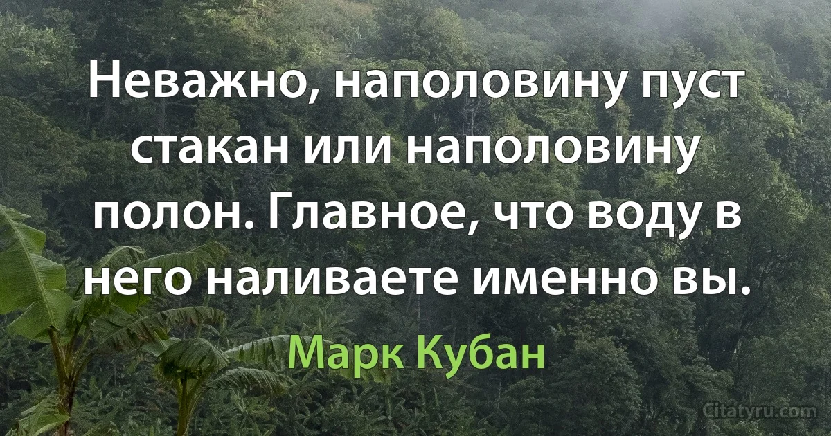 Неважно, наполовину пуст стакан или наполовину полон. Главное, что воду в него наливаете именно вы. (Марк Кубан)