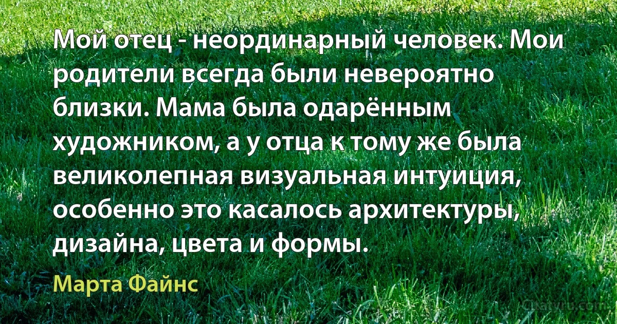 Мой отец - неординарный человек. Мои родители всегда были невероятно близки. Мама была одарённым художником, а у отца к тому же была великолепная визуальная интуиция, особенно это касалось архитектуры, дизайна, цвета и формы. (Марта Файнс)