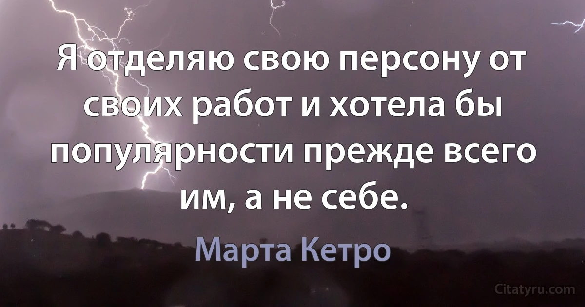 Я отделяю свою персону от своих работ и хотела бы популярности прежде всего им, а не себе. (Марта Кетро)