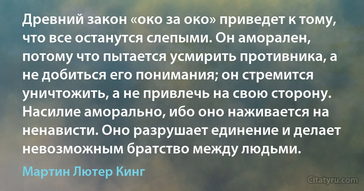 Древний закон «око за око» приведет к тому, что все останутся слепыми. Он аморален, потому что пытается усмирить противника, а не добиться его понимания; он стремится уничтожить, а не привлечь на свою сторону. Насилие аморально, ибо оно наживается на ненависти. Оно разрушает единение и делает невозможным братство между людьми. (Мартин Лютер Кинг)