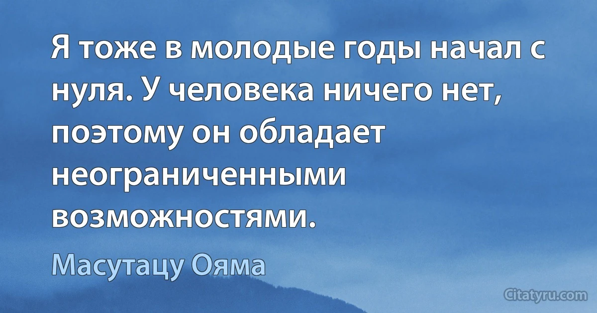 Я тоже в молодые годы начал с нуля. У человека ничего нет, поэтому он обладает неограниченными возможностями. (Масутацу Ояма)