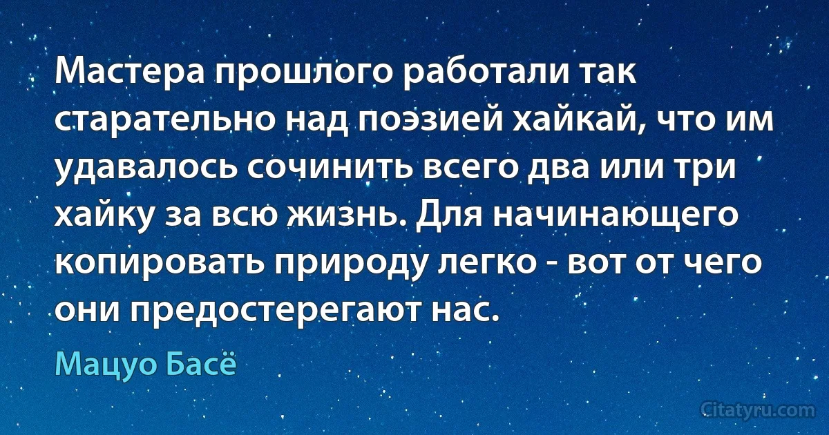 Мастера прошлого работали так старательно над поэзией хайкай, что им удавалось сочинить всего два или три хайку за всю жизнь. Для начинающего копировать природу легко - вот от чего они предостерегают нас. (Мацуо Басё)