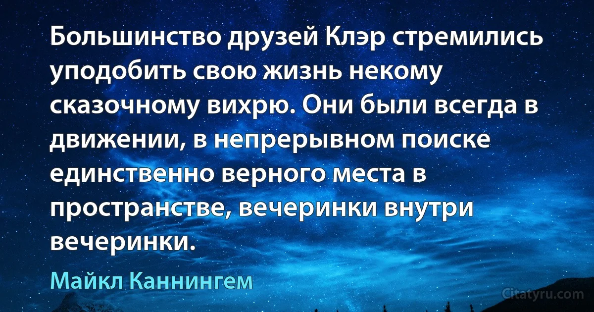 Большинство друзей Клэр стремились уподобить свою жизнь некому сказочному вихрю. Они были всегда в движении, в непрерывном поиске единственно верного места в пространстве, вечеринки внутри вечеринки. (Майкл Каннингем)