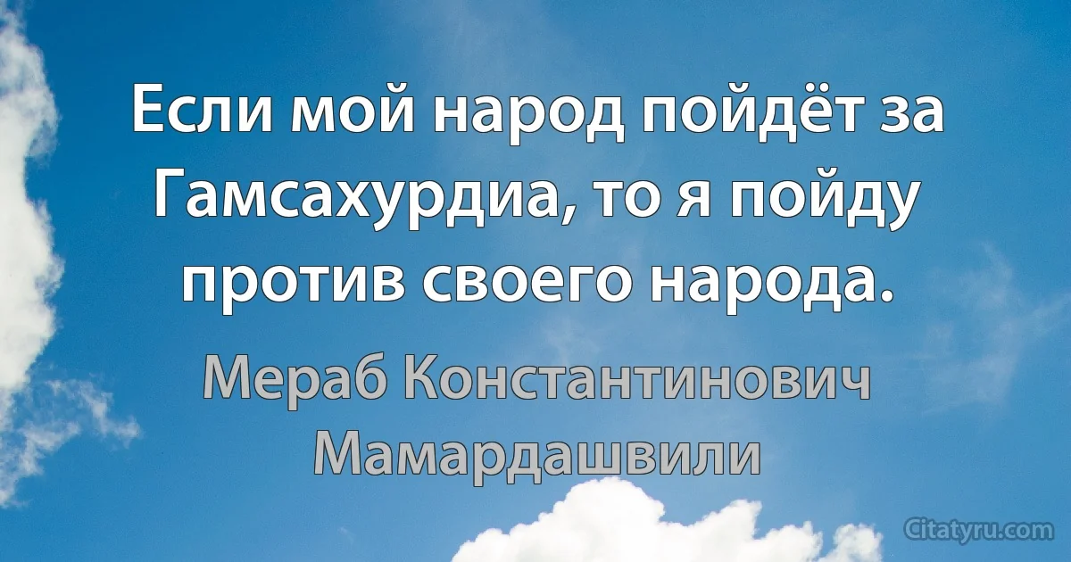 Если мой народ пойдёт за Гамсахурдиа, то я пойду против своего народа. (Мераб Константинович Мамардашвили)