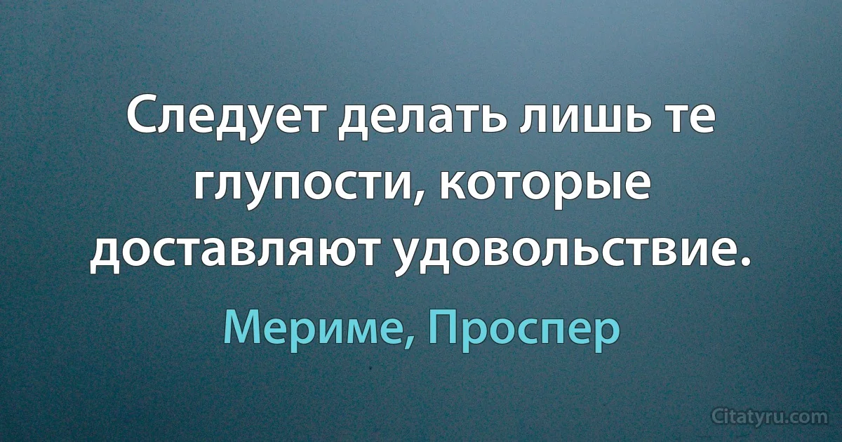 Следует делать лишь те глупости, которые доставляют удовольствие. (Мериме, Проспер)