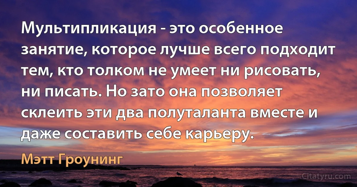 Мультипликация - это особенное занятие, которое лучше всего подходит тем, кто толком не умеет ни рисовать, ни писать. Но зато она позволяет склеить эти два полуталанта вместе и даже составить себе карьеру. (Мэтт Гроунинг)