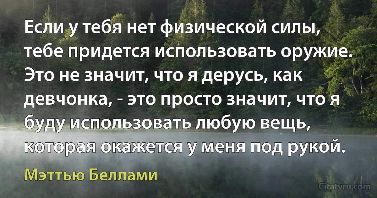 Если у тебя нет физической силы, тебе придется использовать оружие. Это не значит, что я дерусь, как девчонка, - это просто значит, что я буду использовать любую вещь, которая окажется у меня под рукой. (Мэттью Беллами)