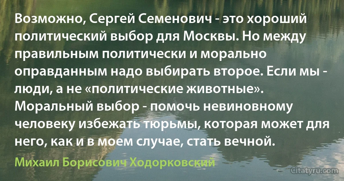 Возможно, Сергей Семенович - это хороший политический выбор для Москвы. Но между правильным политически и морально оправданным надо выбирать второе. Если мы - люди, а не «политические животные». Моральный выбор - помочь невиновному человеку избежать тюрьмы, которая может для него, как и в моем случае, стать вечной. (Михаил Борисович Ходорковский)