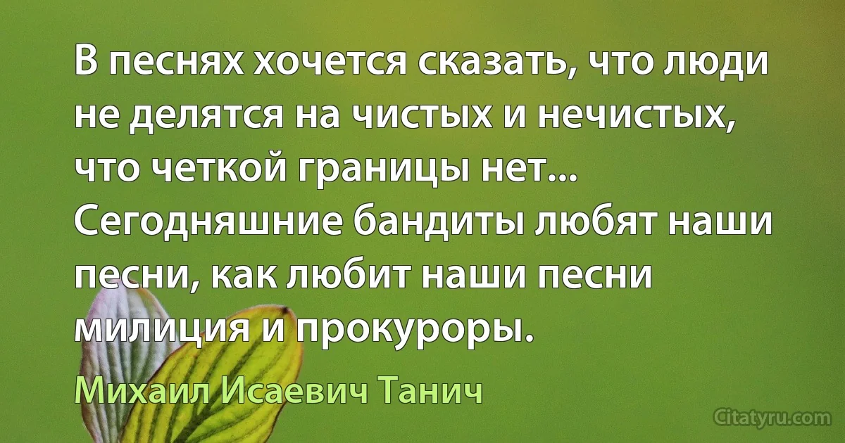 В песнях хочется сказать, что люди не делятся на чистых и нечистых, что четкой границы нет... Сегодняшние бандиты любят наши песни, как любит наши песни милиция и прокуроры. (Михаил Исаевич Танич)