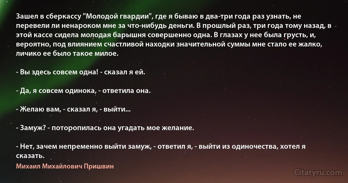 Зашел в сберкассу "Молодой гвардии", где я бываю в два-три года раз узнать, не перевели ли ненароком мне за что-нибудь деньги. В прошлый раз, три года тому назад, в этой кассе сидела молодая барышня совершенно одна. В глазах у нее была грусть, и, вероятно, под влиянием счастливой находки значительной суммы мне стало ее жалко, личико ее было такое милое.

- Вы здесь совсем одна! - сказал я ей.

- Да, я совсем одинока, - ответила она.

- Желаю вам, - сказал я, - выйти...

- Замуж? - поторопилась она угадать мое желание.

- Нет, зачем непременно выйти замуж, - ответил я, - выйти из одиночества, хотел я сказать. (Михаил Михайлович Пришвин)