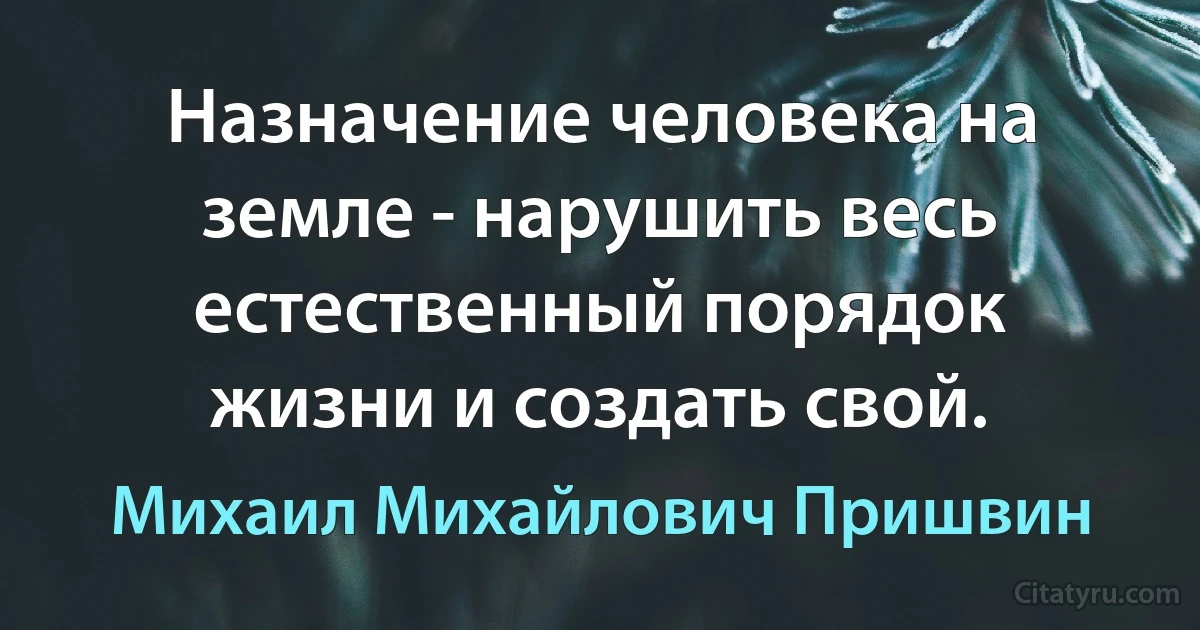 Назначение человека на земле - нарушить весь естественный порядок жизни и создать свой. (Михаил Михайлович Пришвин)