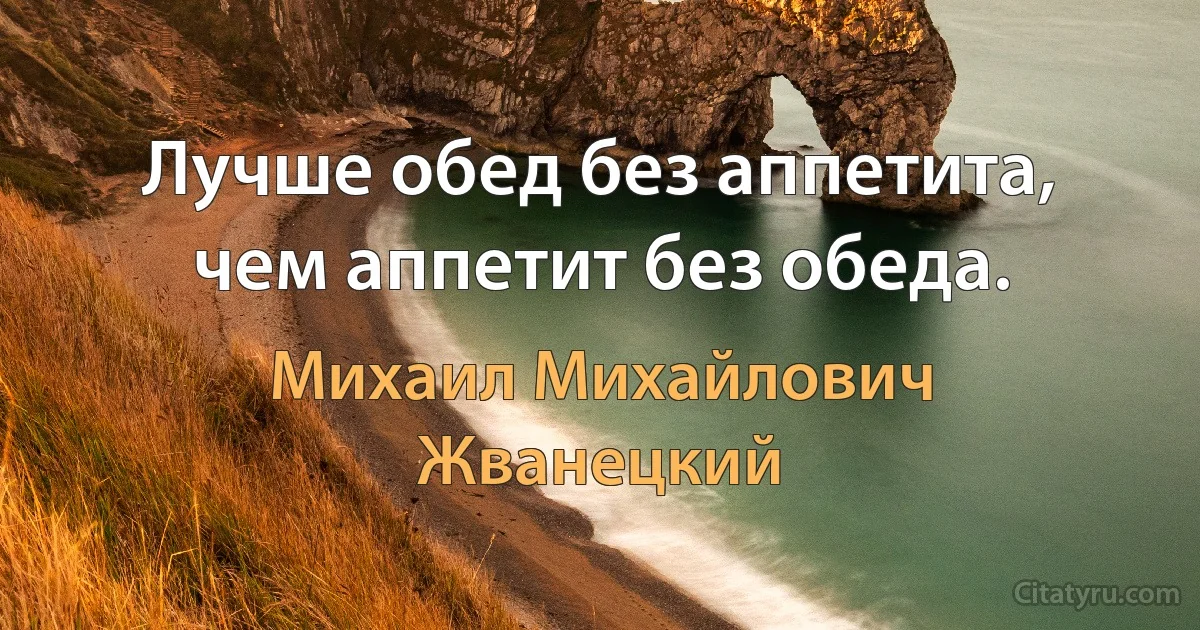 Лучше обед без аппетита, чем аппетит без обеда. (Михаил Михайлович Жванецкий)