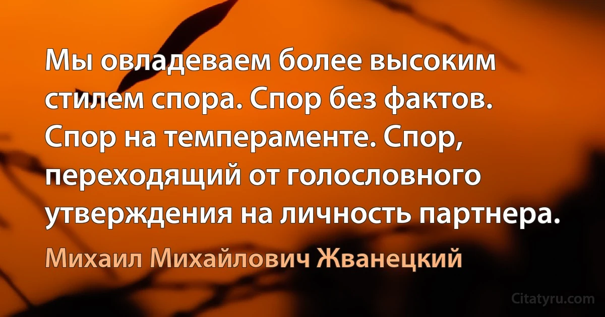 Мы овладеваем более высоким стилем спора. Спор без фактов. Спор на темпераменте. Спор, переходящий от голословного утверждения на личность партнера. (Михаил Михайлович Жванецкий)