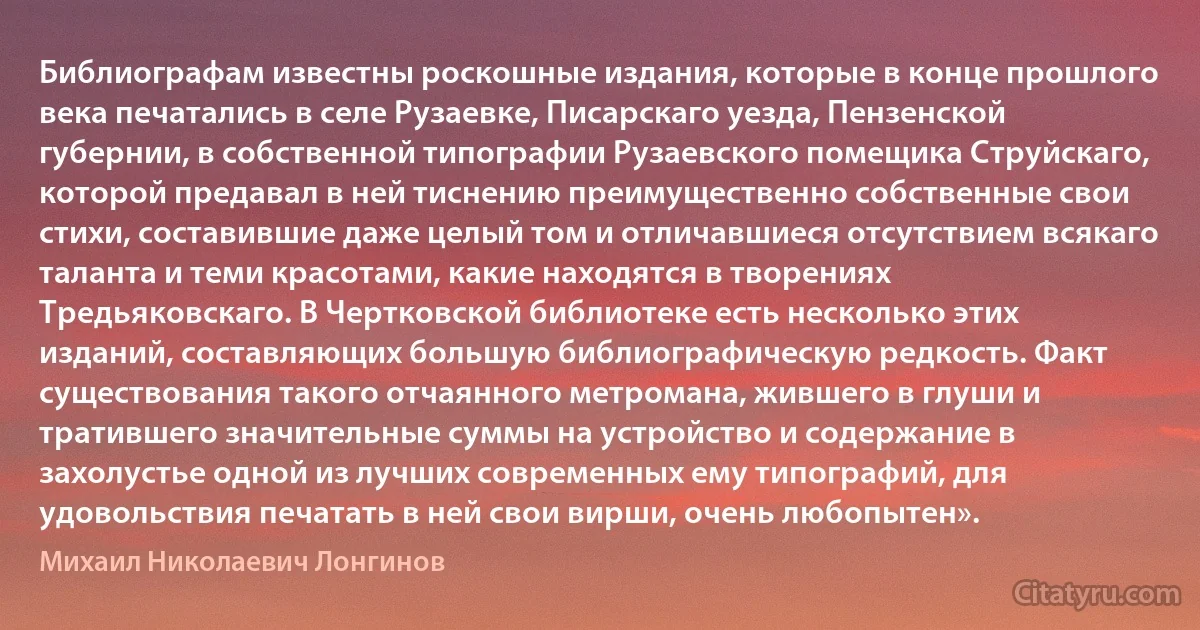 Библиографам известны роскошные издания, которые в конце прошлого века печатались в селе Рузаевке, Писарскаго уезда, Пензенской губернии, в собственной типографии Рузаевского помещика Струйскаго, которой предавал в ней тиснению преимущественно собственные свои стихи, составившие даже целый том и отличавшиеся отсутствием всякаго таланта и теми красотами, какие находятся в творениях Тредьяковскаго. В Чертковской библиотеке есть несколько этих изданий, составляющих большую библиографическую редкость. Факт существования такого отчаянного метромана, жившего в глуши и тратившего значительные суммы на устройство и содержание в захолустье одной из лучших современных ему типографий, для удовольствия печатать в ней свои вирши, очень любопытен». (Михаил Николаевич Лонгинов)