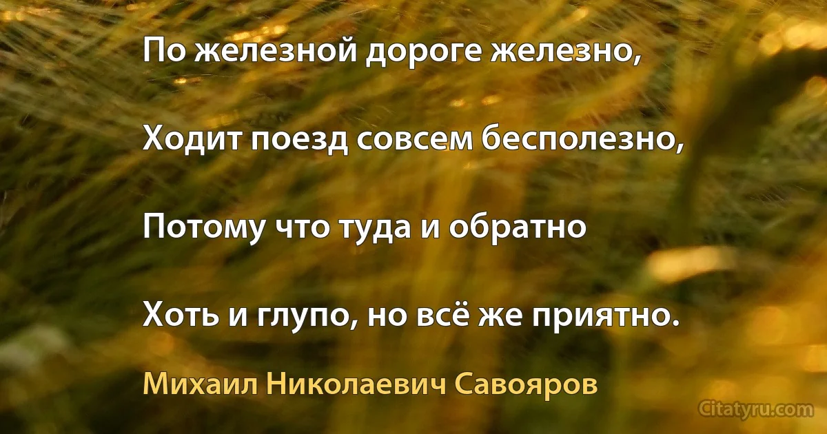 По железной дороге железно,

Ходит поезд совсем бесполезно,

Потому что туда и обратно

Хоть и глупо, но всё же приятно. (Михаил Николаевич Савояров)