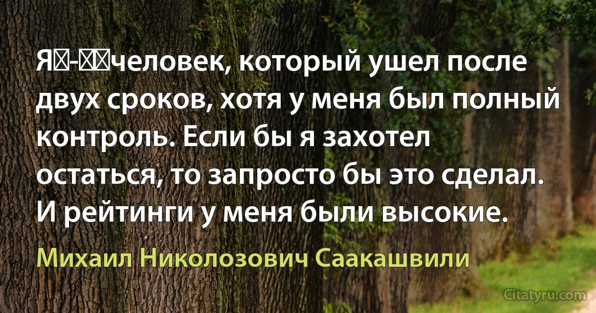 Я - ​человек, который ушел после двух сроков, хотя у меня был полный контроль. Если бы я захотел остаться, то запросто бы это сделал. И рейтинги у меня были высокие. (Михаил Николозович Саакашвили)