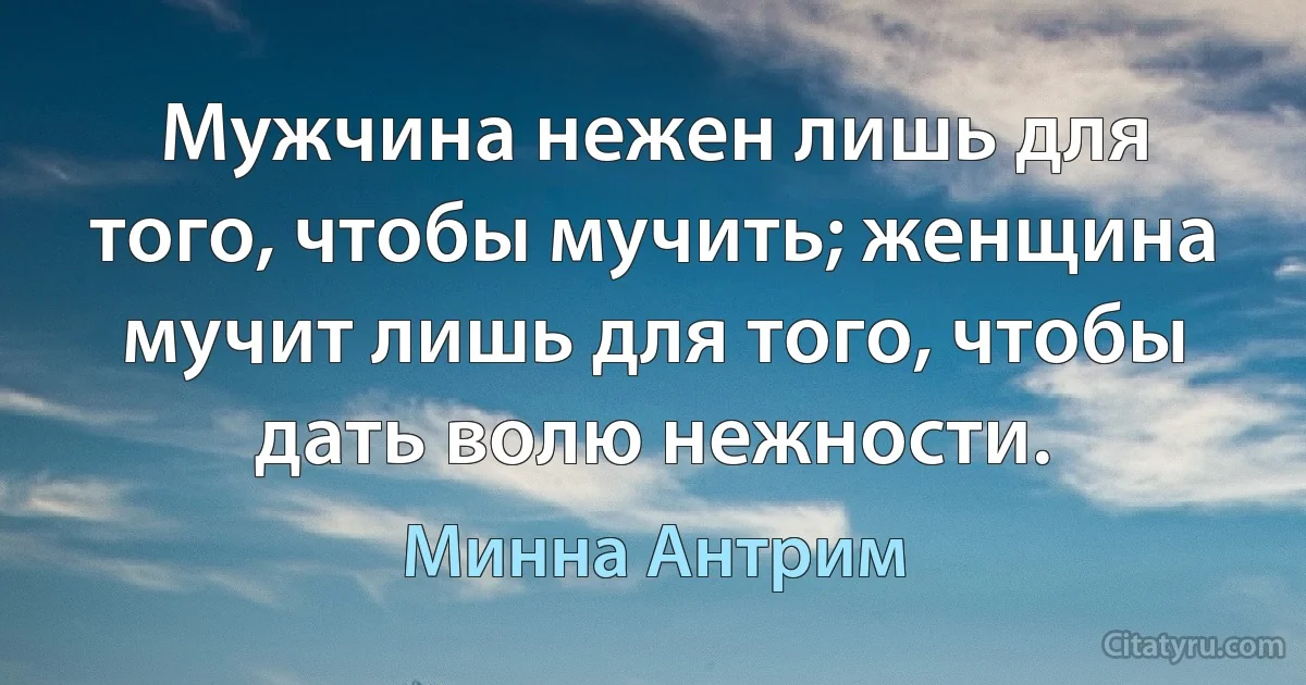 Мужчина нежен лишь для того, чтобы мучить; женщина мучит лишь для того, чтобы дать волю нежности. (Минна Антрим)