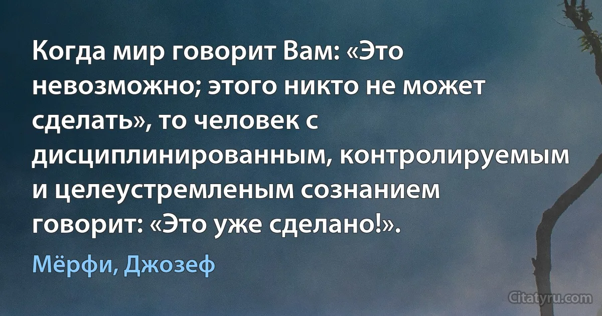 Когда мир говорит Вам: «Это невозможно; этого никто не может сделать», то человек с дисциплинированным, контролируемым и целеустремленым сознанием говорит: «Это уже сделано!». (Мёрфи, Джозеф)