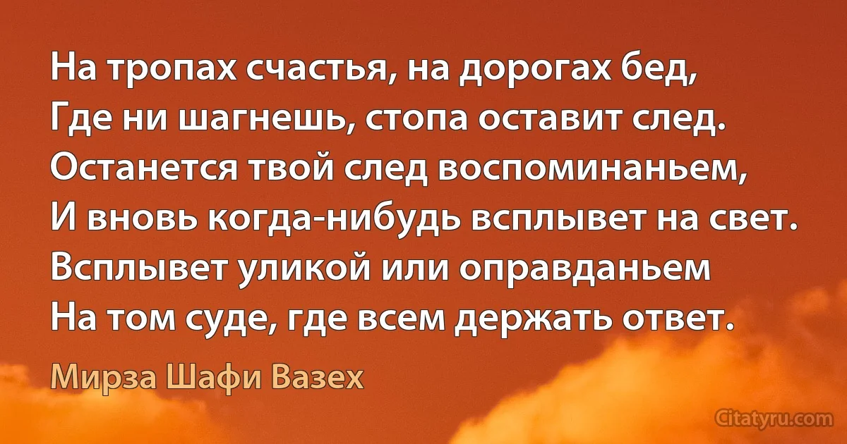 На тропах счастья, на дорогах бед,
Где ни шагнешь, стопа оставит след.
Останется твой след воспоминаньем,
И вновь когда-нибудь всплывет на свет.
Всплывет уликой или оправданьем
На том суде, где всем держать ответ. (Мирза Шафи Вазех)