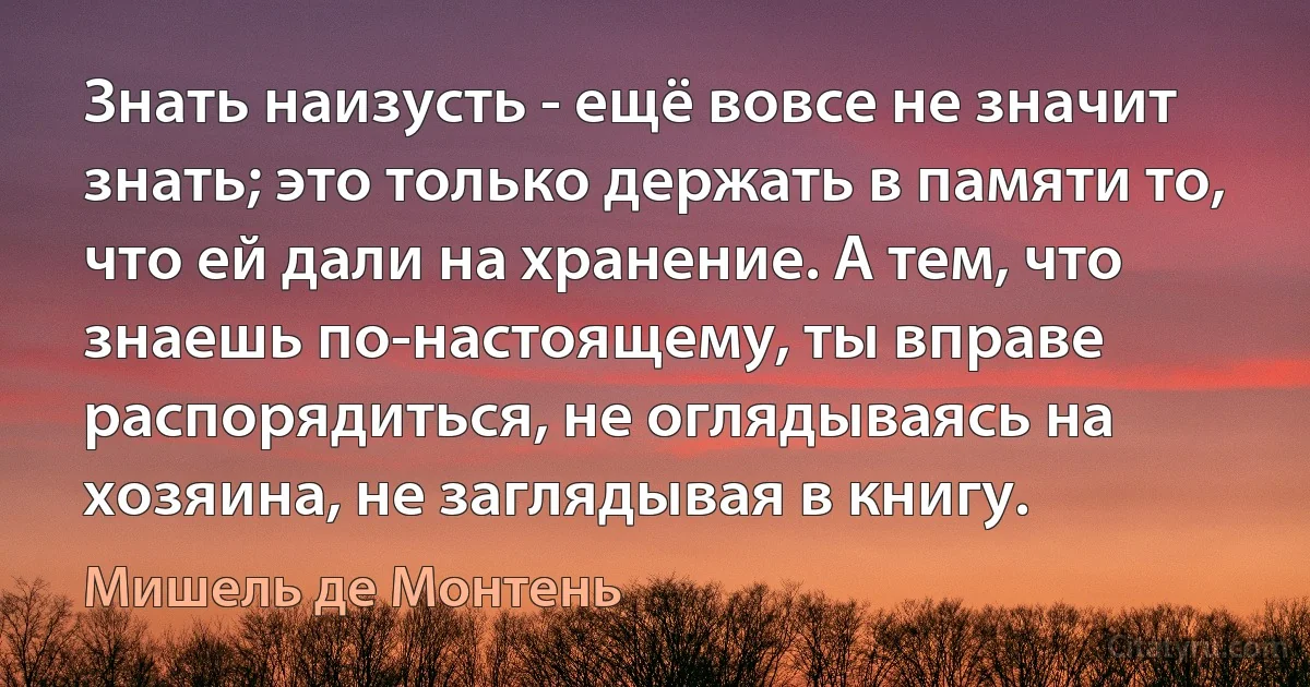 Знать наизусть - ещё вовсе не значит знать; это только держать в памяти то, что ей дали на хранение. А тем, что знаешь по-настоящему, ты вправе распорядиться, не оглядываясь на хозяина, не заглядывая в книгу. (Мишель де Монтень)