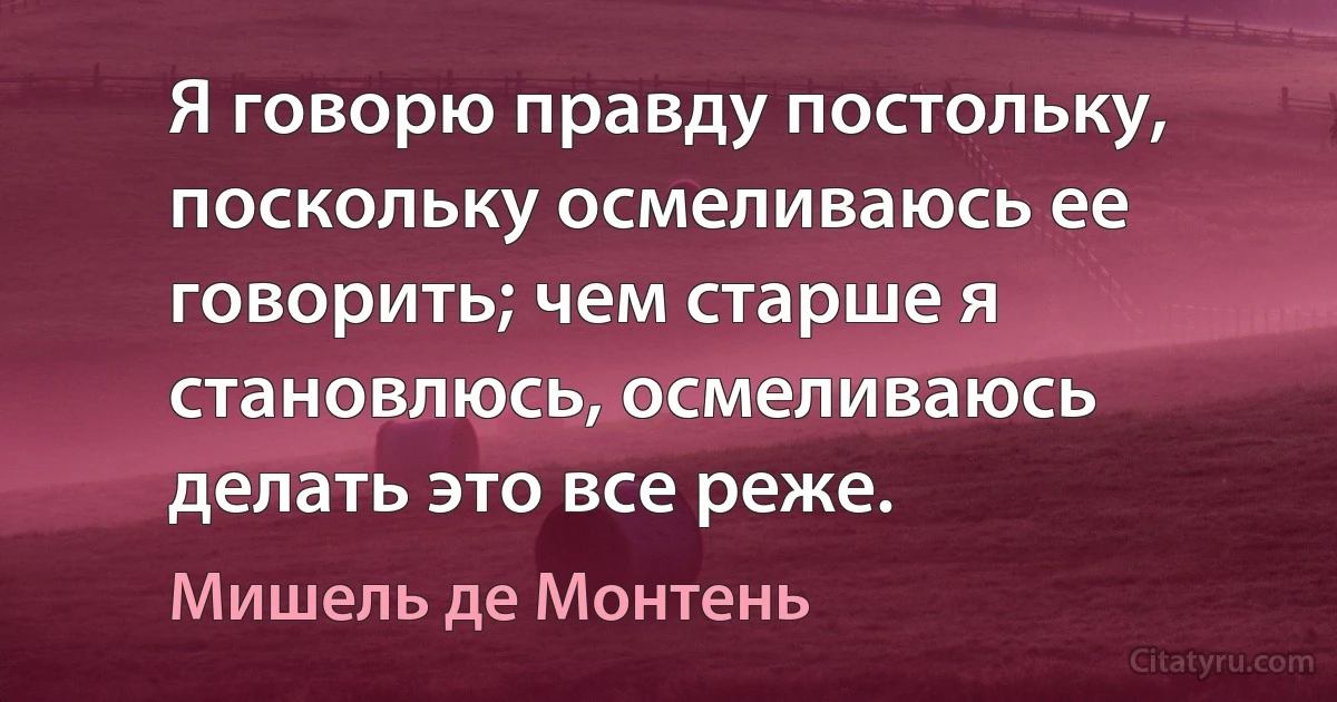 Я говорю правду постольку, поскольку осмеливаюсь ее говорить; чем старше я становлюсь, осмеливаюсь делать это все реже. (Мишель де Монтень)