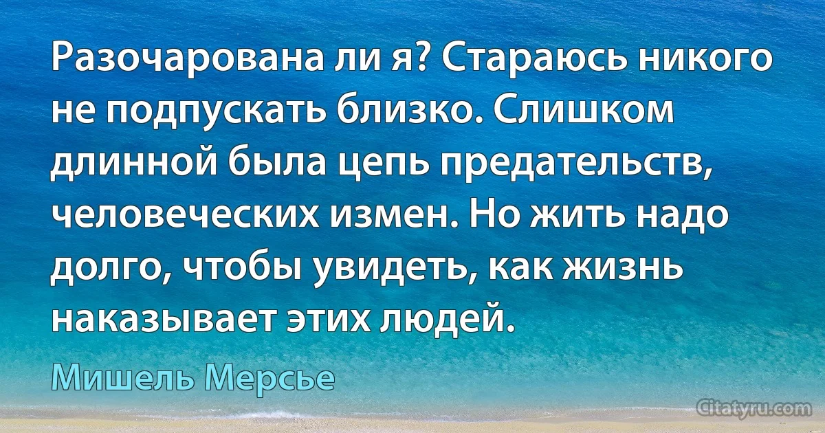 Разочарована ли я? Стараюсь никого не подпускать близко. Слишком длинной была цепь предательств, человеческих измен. Но жить надо долго, чтобы увидеть, как жизнь наказывает этих людей. (Мишель Мерсье)