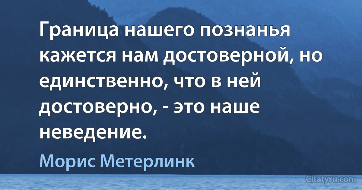 Граница нашего познанья кажется нам достоверной, но единственно, что в ней достоверно, - это наше неведение. (Морис Метерлинк)