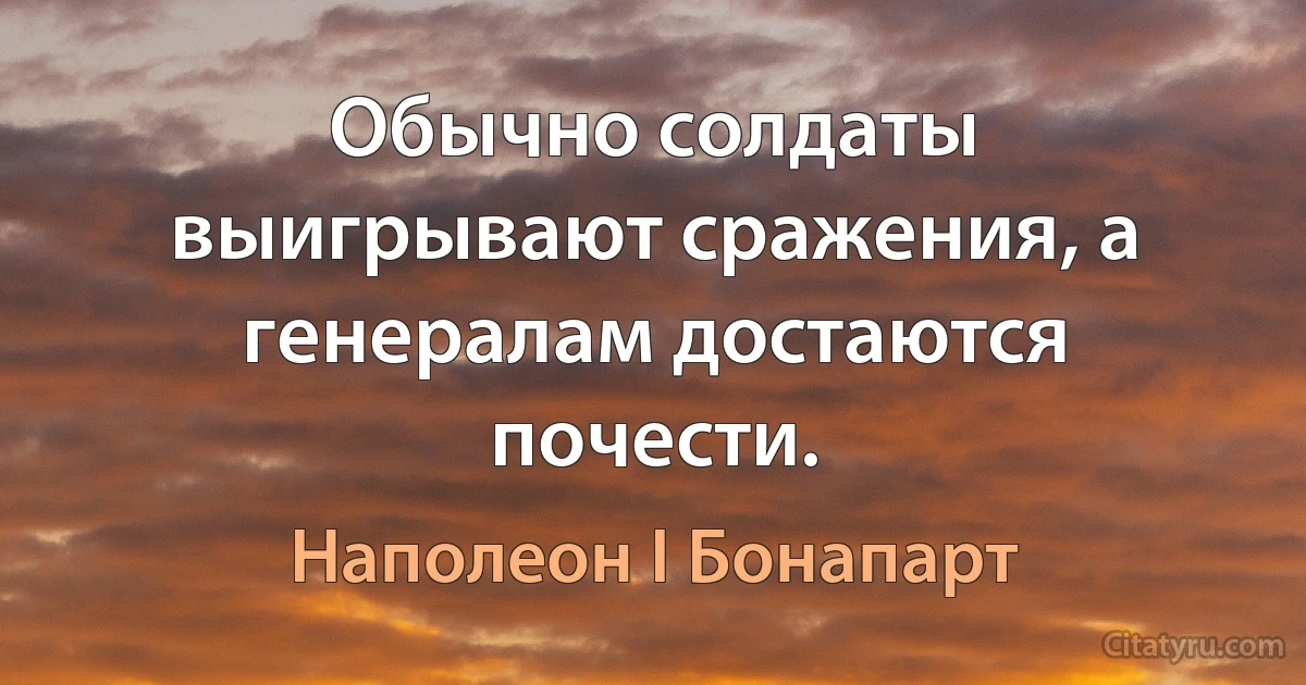 Обычно солдаты выигрывают сражения, а генералам достаются почести. (Наполеон I Бонапарт)