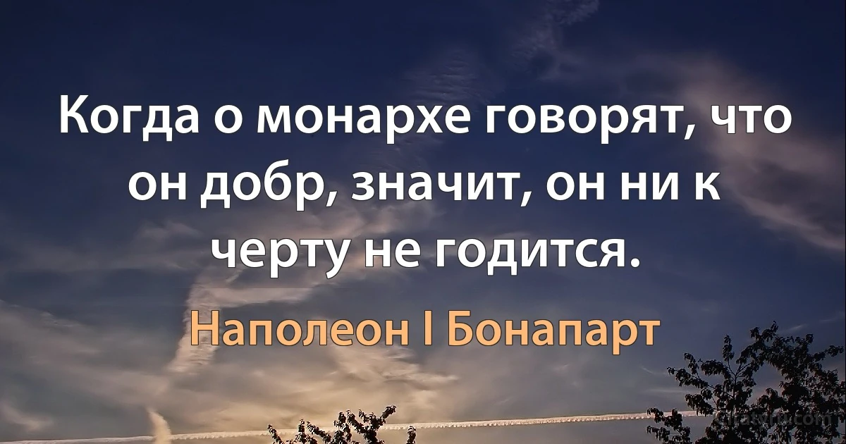 Когда о монархе говорят, что он добр, значит, он ни к черту не годится. (Наполеон I Бонапарт)