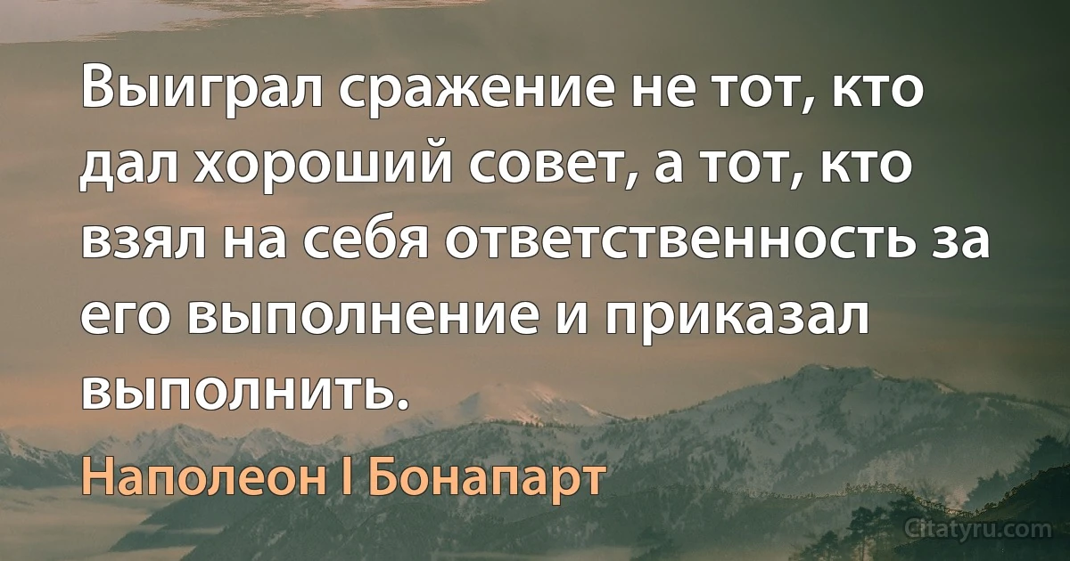 Выиграл сражение не тот, кто дал хороший совет, а тот, кто взял на себя ответственность за его выполнение и приказал выполнить. (Наполеон I Бонапарт)