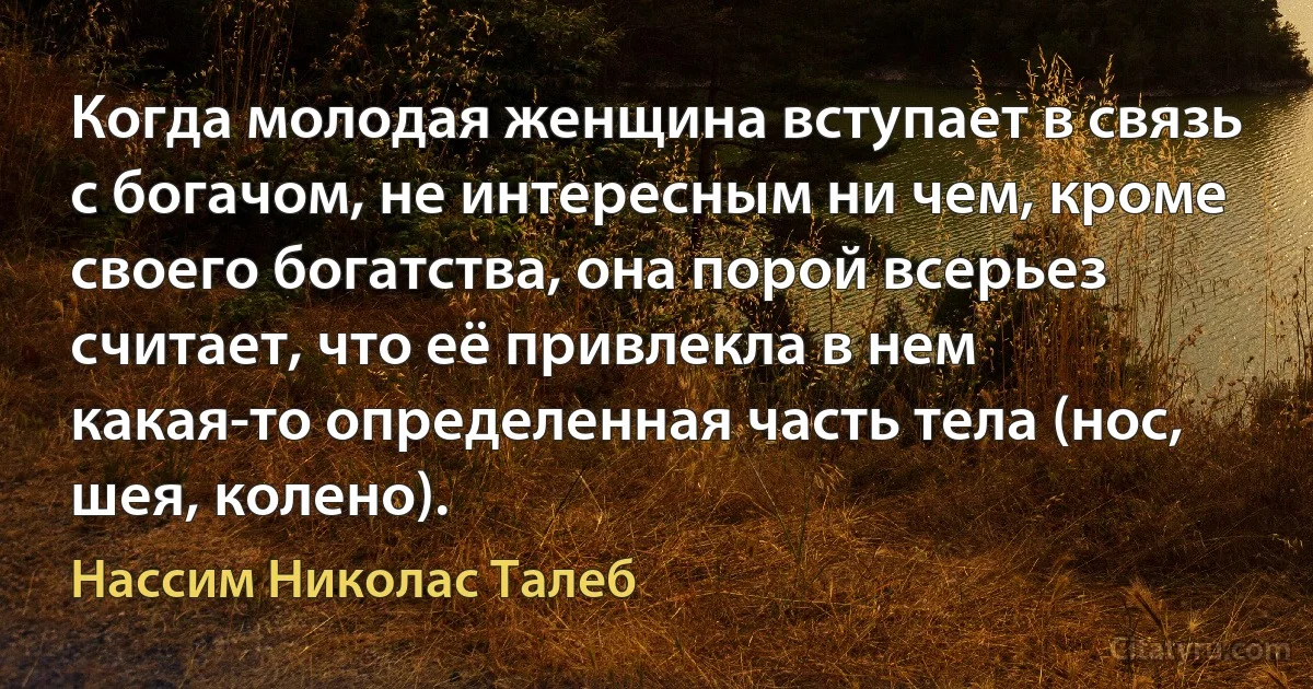 Когда молодая женщина вступает в связь с богачом, не интересным ни чем, кроме своего богатства, она порой всерьез считает, что её привлекла в нем какая-то определенная часть тела (нос, шея, колено). (Нассим Николас Талеб)