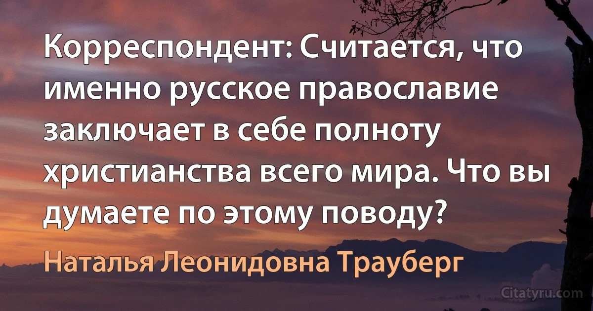 Корреспондент: Считается, что именно русское православие заключает в себе полноту христианства всего мира. Что вы думаете по этому поводу? (Наталья Леонидовна Трауберг)