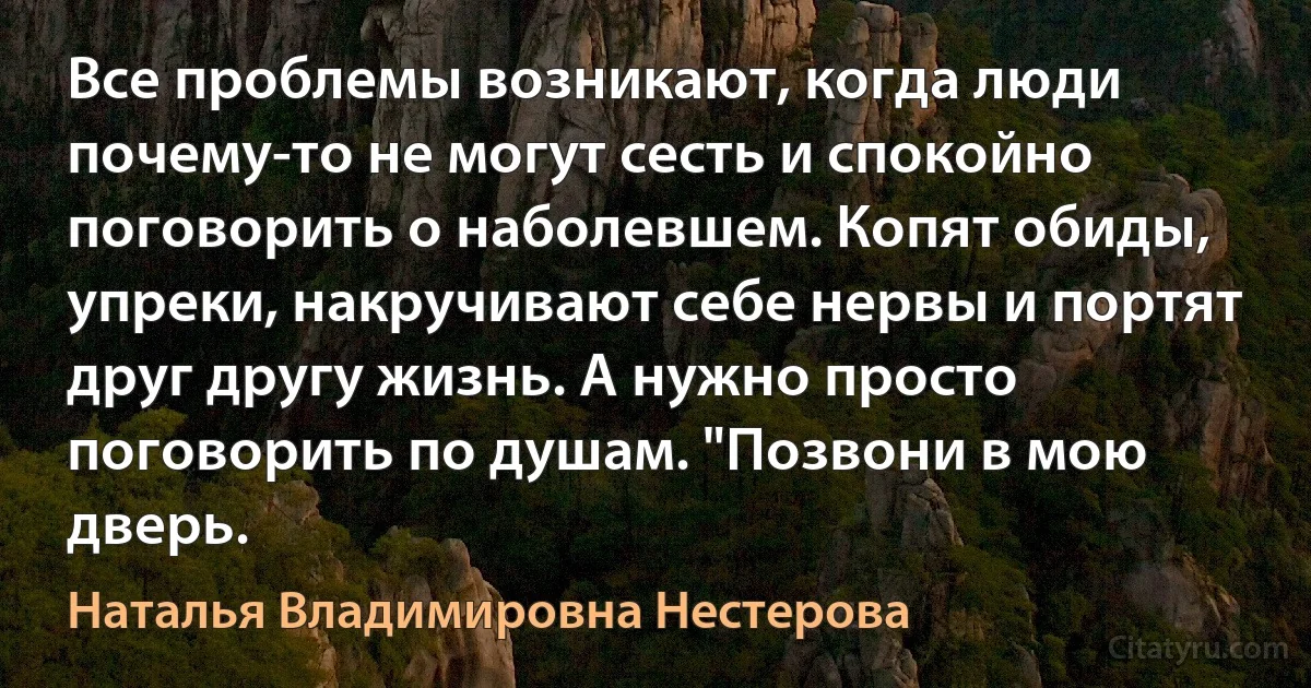 Все проблемы возникают, когда люди почему-то не могут сесть и спокойно поговорить о наболевшем. Копят обиды, упреки, накручивают себе нервы и портят друг другу жизнь. А нужно просто поговорить по душам. "Позвони в мою дверь. (Наталья Владимировна Нестерова)