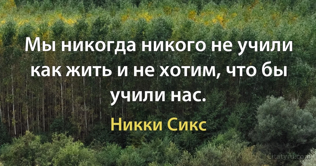 Мы никогда никого не учили как жить и не хотим, что бы учили нас. (Никки Сикс)