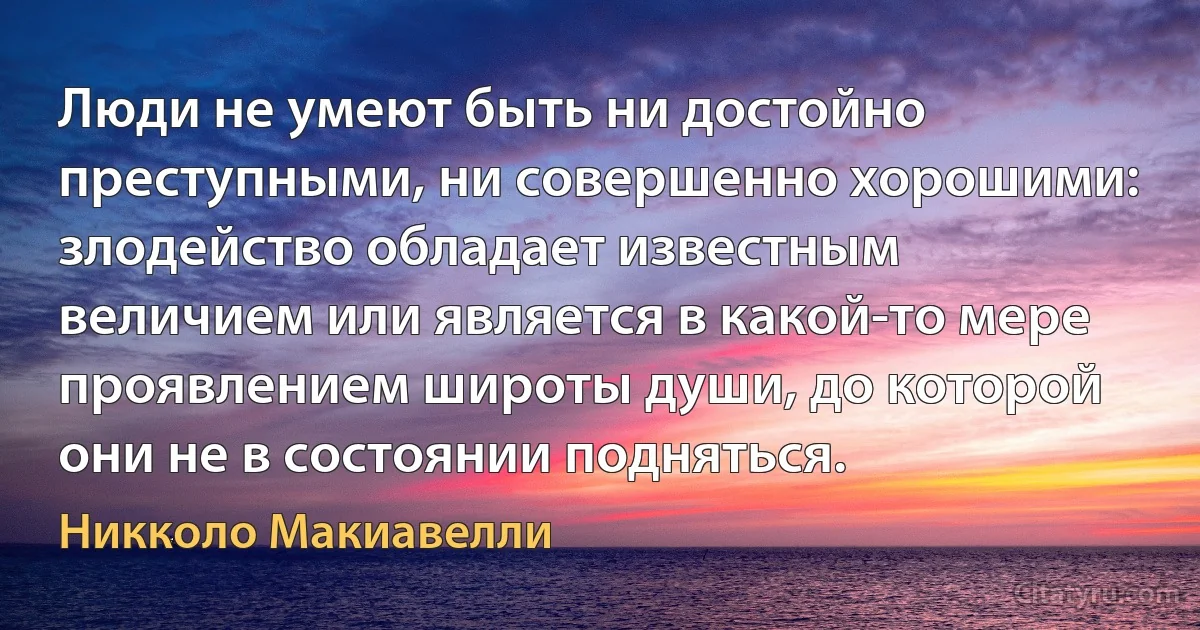 Люди не умеют быть ни достойно преступными, ни совершенно хорошими: злодейство обладает известным величием или является в какой-то мере проявлением широты души, до которой они не в состоянии подняться. (Никколо Макиавелли)