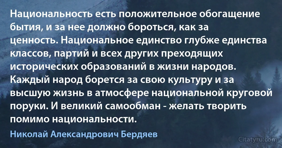 Национальность есть положительное обогащение бытия, и за нее должно бороться, как за ценность. Национальное единство глубже единства классов, партий и всех других преходящих исторических образований в жизни народов. Каждый народ борется за свою культуру и за высшую жизнь в атмосфере национальной круговой поруки. И великий самообман - желать творить помимо национальности. (Николай Александрович Бердяев)