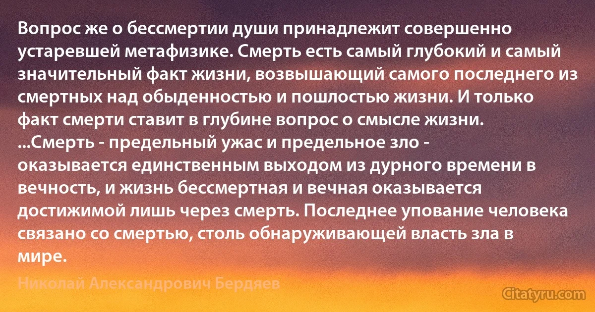 Вопрос же о бессмертии души принадлежит совершенно устаревшей метафизике. Смерть есть самый глубокий и самый значительный факт жизни, возвышающий самого последнего из смертных над обыденностью и пошлостью жизни. И только факт смерти ставит в глубине вопрос о смысле жизни. ...Смерть - предельный ужас и предельное зло - оказывается единственным выходом из дурного времени в вечность, и жизнь бессмертная и вечная оказывается достижимой лишь через смерть. Последнее упование человека связано со смертью, столь обнаруживающей власть зла в мире. (Николай Александрович Бердяев)